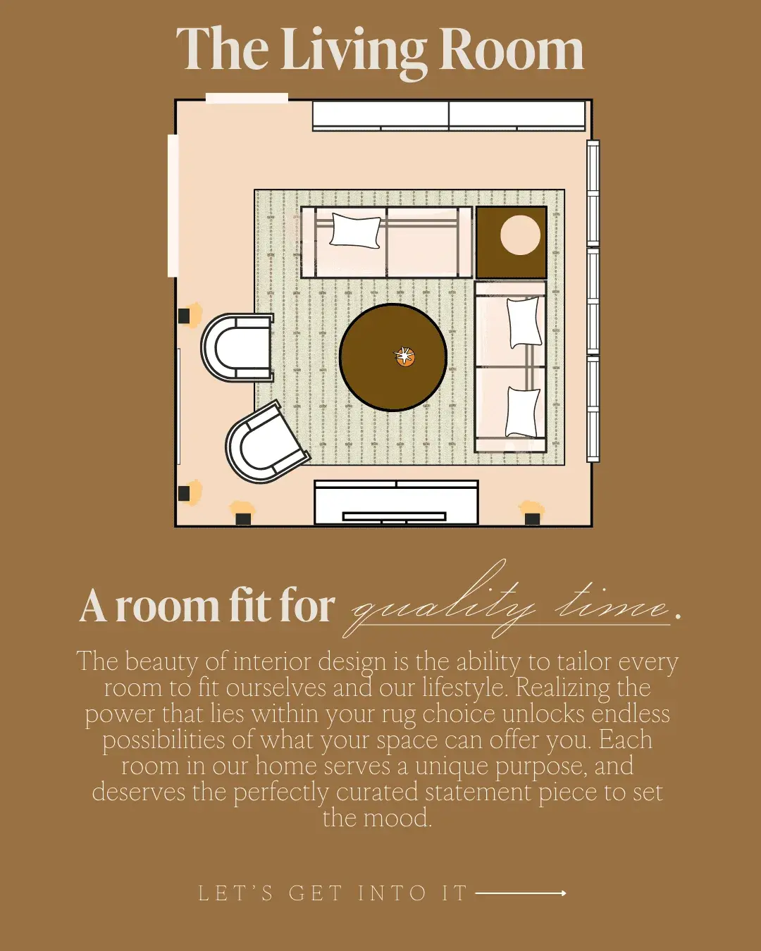 The Living Room A room fit for quality time. The beauty of interior design is the ability to tailor every room to fit ourselves and our lifestyle. Realizing the power that lies within your rug choice unlocks endless possibilities of what your space can offer you. Each room in our home serves a unique purpose, and deserves the perfectly curated statement piece to set the mood.