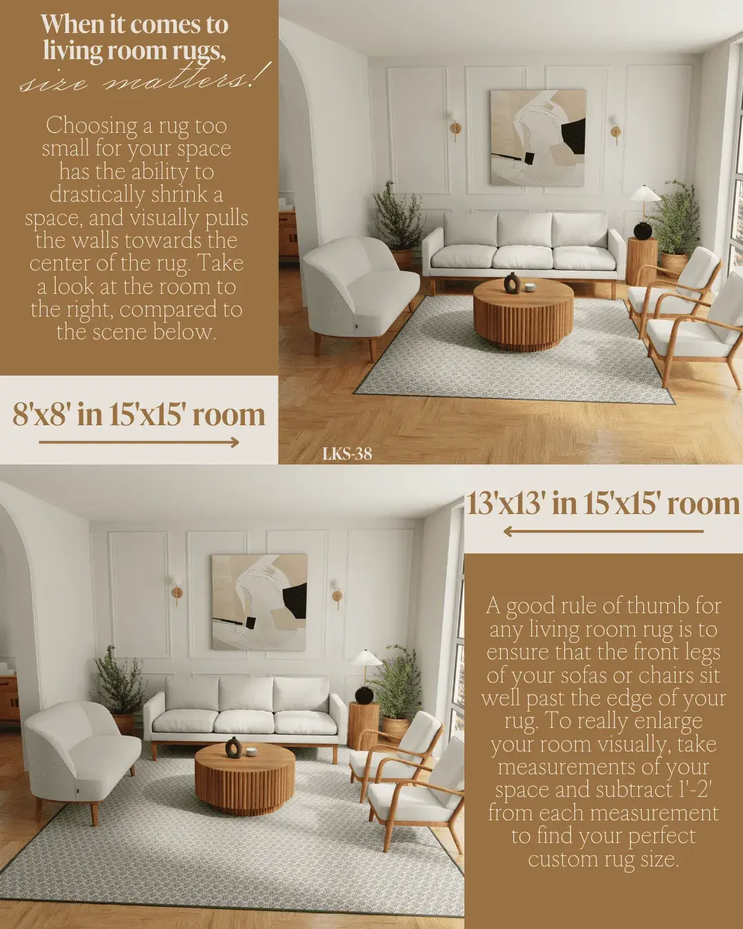 When it comes to living room rugs, size matters! Choosing a rug too small for your space has the ability to drastically shrink a space, and visually pulls the walls towards the center of the rug. Take a look at the room to the right, compared to the scene below. 8'x8' in 15'x15' room. 13'x13' in 15'x15' room. A good rule of thumb for any living room rug is to ensure that the front legs of your sofas or chairs sit well past the edge of your rug. To really enlarge your room visually, take measurements of your space and subtract 1 ft- 2 ft from each measurement to find your perfect custom rug size.