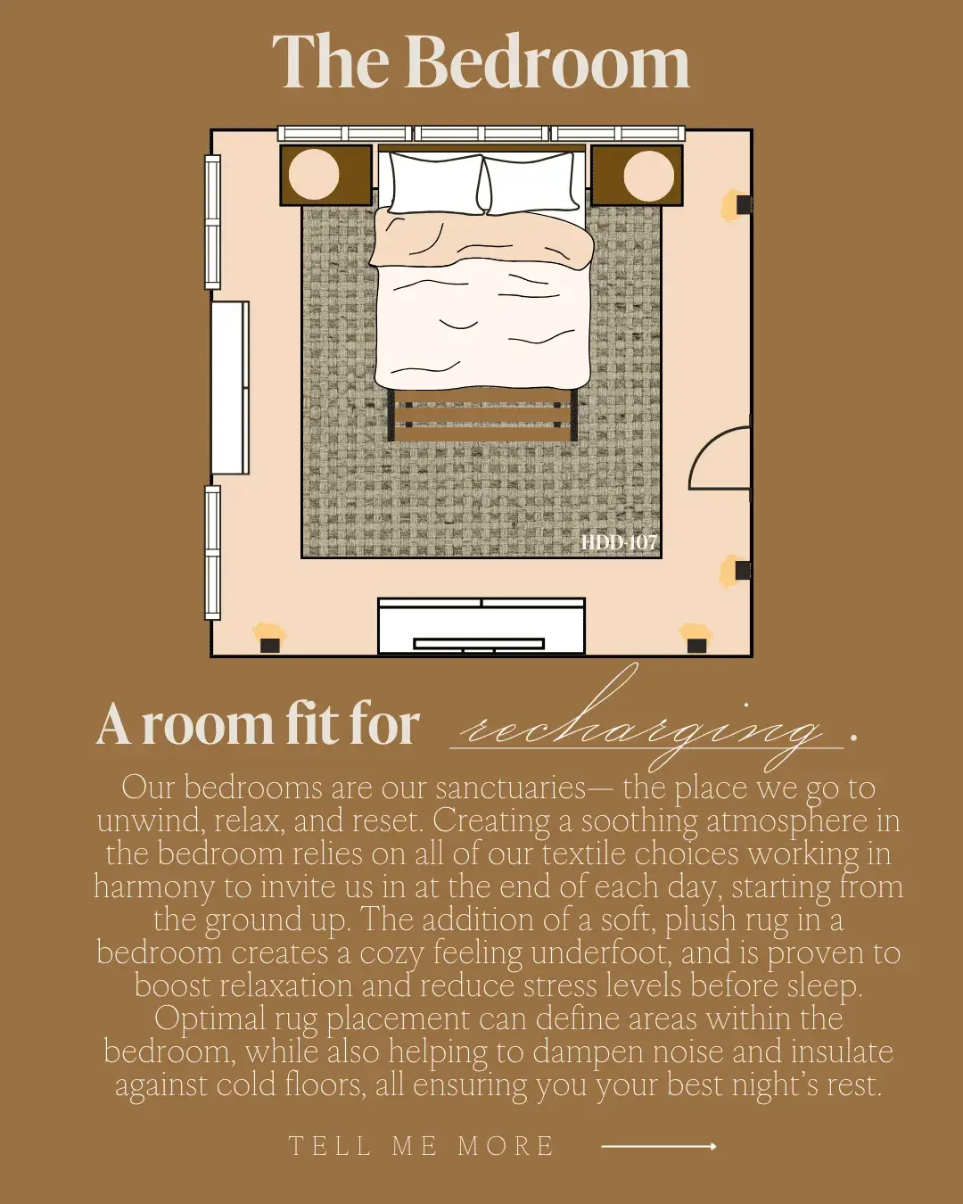 The Bedroom A room fit for recharging. unwind, relax and rest Sreatia a so the place segete in the bedroom relies on all of our textile choices working in harmony to invite us in at the end of each day, starting from the ground up. The addition of a soft, plush rug in a bedroom creates a cozy teeling undertoot, and is proven to boost relaxation and reduce stress levels betore sleep. Optimal rug placement can define areas within the bedroom, while also helping to dampen noise and insulate against cold floors, all ensuring you your best night's rest.