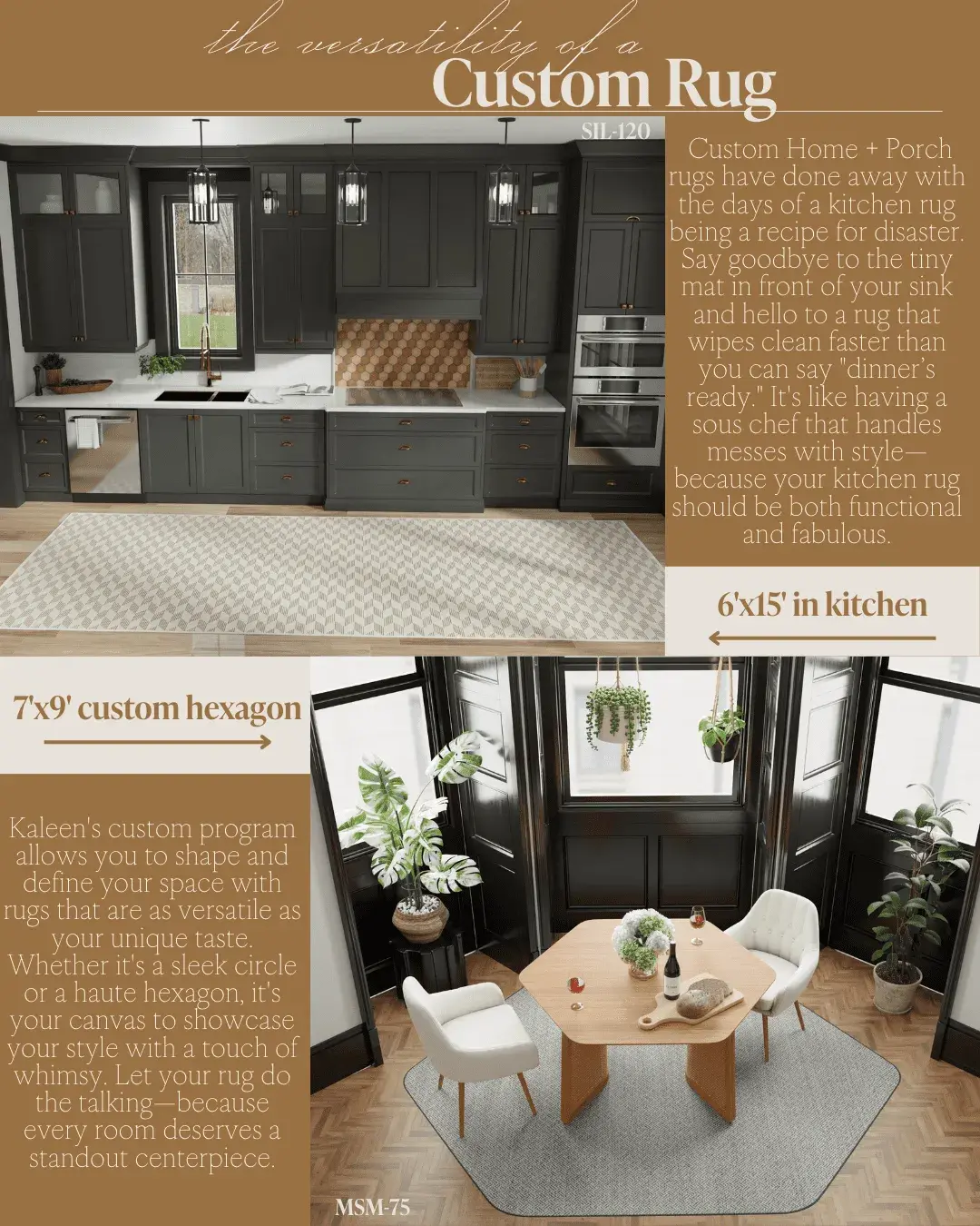 The versatility of a Custom Rug! Custom Home + Porch rugs have done away with the days of a kitchen rug being a recipe for disaster. May i troy ero tur sink and hello to a rug that wipes clean faster than you can say "dinner's ready." It's like having a sous chef that handles messes with style-because your kitchen rug should be both functional and fabulous. 6'x15' in kitchen 7x9' custom hexagon Kaleen's custom program allows you to shape and define your space with rugs that are as versatile as your unique laste. Whether it's a sleek circle or a haute hexagon, it's your canvas to showcase your style with a touch of whimsy. Let your rug do the talking-because every room deserves a standout centerpiece.