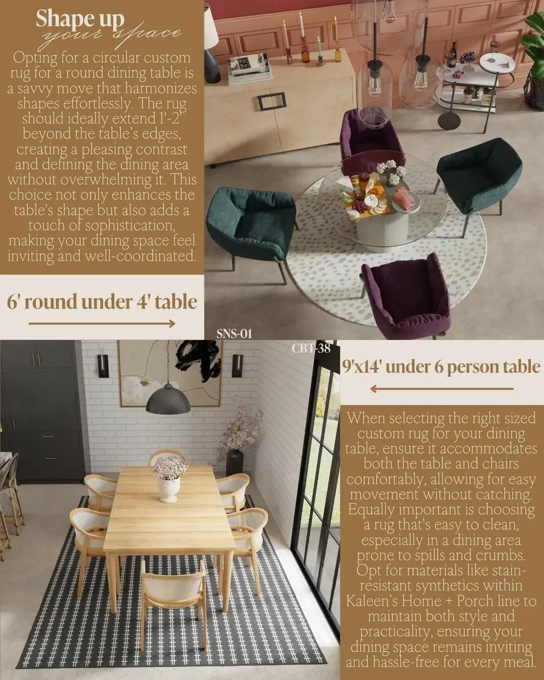 Shape up your space! Opting for a circular custom rug for a round dining table is a savvy move that harmonizes shapes effortlessly. The rug should ideally extend 1'-2 beyond the table's edges, creating a pleasing contrast and defining the dining area without overwhelming it. This choice not only enhances the table's shape but also adds a touch of sophistication, making your dining space feel inviting and well-coordinated. 6' round under 4' table 9'x14' under 6 person table When selecting the right sized custom rug for your dining table, ensure it accommodates both the table and chairs comfortably, allowing for easy movement without catching. Equally important is choosing a rug that's easy to clean, especially in a dining area prone to spills and crumbs. Opt for materials like stain-resistant synthetics within Kaleen's Home + Porch line to maintain both style and practicality, ensuring your dining space remains inviting and hassle-free for every meal.