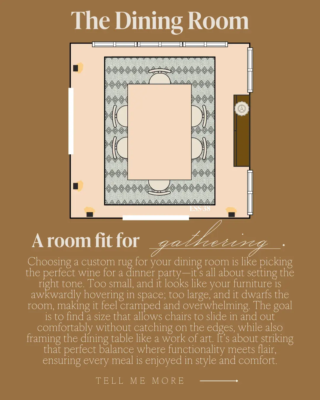 The Dining Room A room fit for gathering! Choosing a custom rug for your dining room is like picking the perfect wine for a dinner party-it's all about setting the right tone. Too small, and it looks like your furniture is awkwardly hovering in space; too large, and it dwarts the room, making it feel cramped and overwhelming. The goal is to find a size that allows chairs to slide in and out comfortably without catching on the edges, while also framing the dining table like a work of art. It's about striking that perfect balance where functionality meets flair, ensuring every meal is enjoyed in style and comfort.
